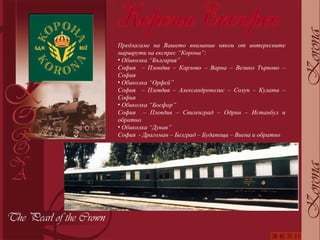 Предлагаме на Вашето внимание някои от интересните маршрути на експрес “Корона”: Обиколка “България” София  – Пловдив – Карлово – Варна – Велико Търново – София Обиколка “Орфей” София  – Пловдив – Александрополис – Солун – Кулата – София Обиколка “Босфор” София  – Пловдив – Свиленград – Одрин – Истанбул и обратно Обиколка “Дунав” София  - Драгоман – Белград – Будапеща – Виена и обратно 