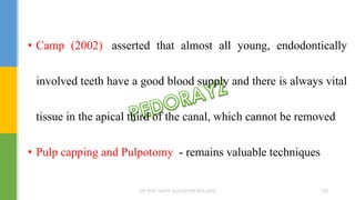 • Camp (2002) asserted that almost all young, endodontically
involved teeth have a good blood supply and there is always vital
tissue in the apical third of the canal, which cannot be removed
• Pulp capping and Pulpotomy - remains valuable techniques
DR.TINET MARY AUGUSTINE.BDS.MDS 103
 