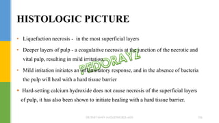 • Liquefaction necrosis - in the most superficial layers
• Deeper layers of pulp - a coagulative necrosis at the junction of the necrotic and
vital pulp, resulting in mild irritation.
• Mild irritation initiates an inflammatory response, and in the absence of bacteria
the pulp will heal with a hard tissue barrier
 Hard-setting calcium hydroxide does not cause necrosis of the superficial layers
of pulp, it has also been shown to initiate healing with a hard tissue barrier.
HISTOLOGIC PICTURE
DR.TINET MARY AUGUSTINE.BDS.MDS 106
 