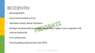 BIODENTIN
• Biocompatabile
• Good antimicrobial activity
• Stimulate tertiary dentin formation
• Stronger mechanically,less soluble and produce tighter seals compared with
calcium hydroxide
• Less setting time,
• Good handling characteristic than MTA
DR.TINET MARY AUGUSTINE.BDS.MDS 111
 