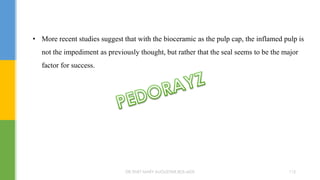 • More recent studies suggest that with the bioceramic as the pulp cap, the inflamed pulp is
not the impediment as previously thought, but rather that the seal seems to be the major
factor for success.
DR.TINET MARY AUGUSTINE.BDS.MDS 112
 