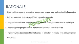 • Root end development occurs in a tooth with a normal pulp and minimal inflammation
• Pulp of immature teeth has significant reparative potential
• Pulp revascularisation and repair occurs more efficiently in tooth with an open apex
• Poor long term prognosis of an endodontically treated immature teeth
• Relatively thin dentine in obturated canals of immature roots and open apex are prone
to fracture
RATIONALE
DR.TINET MARY AUGUSTINE.BDS.MDS 114
 