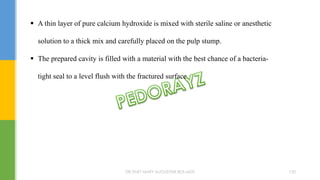  A thin layer of pure calcium hydroxide is mixed with sterile saline or anesthetic
solution to a thick mix and carefully placed on the pulp stump.
 The prepared cavity is filled with a material with the best chance of a bacteria-
tight seal to a level flush with the fractured surface.
DR.TINET MARY AUGUSTINE.BDS.MDS 120
 