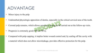  Minor injury to the pulp
 Undisturbed physiologic apposition of dentin, especially in the critical cervical area of the tooth.
 Coronal pulp remains, which allows sensitivity testing to be carried out at the follow-up visits.
 Prognosis is extremely good (94% to 96%).
 Compared with pulp capping, it implies better wound control and, by sealing off the cavity with
a material which does not allow microleakage, provides effective protection for the pulp.
ADVANTAGE
DR.TINET MARY AUGUSTINE.BDS.MDS 128
 
