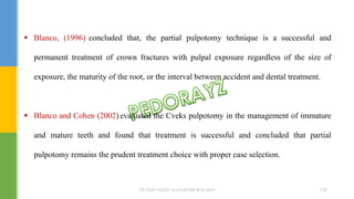  Blanco, (1996) concluded that, the partial pulpotomy technique is a successful and
permanent treatment of crown fractures with pulpal exposure regardless of the size of
exposure, the maturity of the root, or the interval between accident and dental treatment.
 Blanco and Cohen (2002) evaluated the Cveks pulpotomy in the management of immature
and mature teeth and found that treatment is successful and concluded that partial
pulpotomy remains the prudent treatment choice with proper case selection.
DR.TINET MARY AUGUSTINE.BDS.MDS 130
 