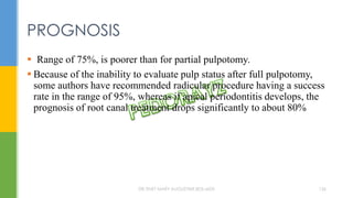  Range of 75%, is poorer than for partial pulpotomy.
 Because of the inability to evaluate pulp status after full pulpotomy,
some authors have recommended radicular procedure having a success
rate in the range of 95%, whereas if apical periodontitis develops, the
prognosis of root canal treatment drops significantly to about 80%
PROGNOSIS
DR.TINET MARY AUGUSTINE.BDS.MDS 136
 