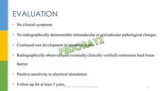 • No clinical symptoms
• No radiographically demonstrable intraradicular or periradicular pathological changes
• Continued root development in immature teeth
• Radiographically observed (and eventually clinically veriﬁed) continuous hard tissue
barrier
• Positive sensitivity to electrical stimulation
• Follow-up for at least 3 years.
EVALUATION
DR.TINET MARY AUGUSTINE.BDS.MDS 141
 