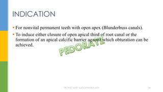 For nonvital permanent teeth with open apex (Blunderbuss canals).
 To induce either closure of open apical third of root canal or the
formation of an apical calcific barrier against which obturation can be
achieved.
INDICATION
DR.TINET MARY AUGUSTINE.BDS.MDS 146
 