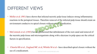 • Moller et al. (981) have shown that infected necrotic pulp tissue induces strong inflammatory
reactions in the periapical tissues. Therefore removal of the infected pulp tissue should create an
environment conducive to apical closure without use of a medication.
• McCormick et al. (1983) have hypothesized that debridement of the root canal and removal of
the necrotic pulp tissue and microorganisms along with a decrease in pulp space are the critical
factors in apexification.
• Chawla HS et al , England MC et al, Whittle M et al - have described apical closure without the
use of a medicament.
DIFFERENT VIEWS
DR.TINET MARY AUGUSTINE.BDS.MDS 147
 