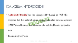 • Calcium hydroxide was first introduced by Kaiser in 1964 who
proposed that this material mixed with camphorated parachlorophenol
(CMCP) would induce the formation of a calcified barrier across the
apex
• Popularized by Frank
CALCIUM HYDROXIDE
DR.TINET MARY AUGUSTINE.BDS.MDS 150
 
