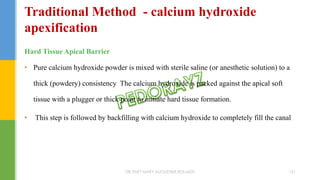 Hard Tissue Apical Barrier
• Pure calcium hydroxide powder is mixed with sterile saline (or anesthetic solution) to a
thick (powdery) consistency The calcium hydroxide is packed against the apical soft
tissue with a plugger or thick point to initiate hard tissue formation.
• This step is followed by backfilling with calcium hydroxide to completely fill the canal
Traditional Method - calcium hydroxide
apexification
DR.TINET MARY AUGUSTINE.BDS.MDS 151
 