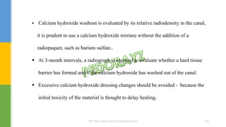  Calcium hydroxide washout is evaluated by its relative radiodensity in the canal,
it is prudent to use a calcium hydroxide mixture without the addition of a
radiopaquer, such as barium sulfate..
 At 3-month intervals, a radiograph is exposed to evaluate whether a hard tissue
barrier has formed and if the calcium hydroxide has washed out of the canal.
 Excessive calcium hydroxide dressing changes should be avoided - because the
initial toxicity of the material is thought to delay healing.
DR.TINET MARY AUGUSTINE.BDS.MDS 152
 