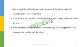• When completion of a hard tissue barrier is suspected, the calcium hydroxide
washed out of the canal with NaOCl
• A file of a size that can easily reach the apex can be used to gently probe for a stop at
the apex.
• When a hard tissue barrier is indicated radiographically and can be probed with an
instrument, the canal is ready for filling.
DR.TINET MARY AUGUSTINE.BDS.MDS 153
 