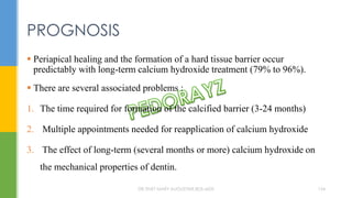  Periapical healing and the formation of a hard tissue barrier occur
predictably with long-term calcium hydroxide treatment (79% to 96%).
 There are several associated problems :
1. The time required for formation of the calcified barrier (3-24 months)
2. Multiple appointments needed for reapplication of calcium hydroxide
3. The effect of long-term (several months or more) calcium hydroxide on
the mechanical properties of dentin.
PROGNOSIS
DR.TINET MARY AUGUSTINE.BDS.MDS 154
 