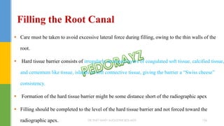 Care must be taken to avoid excessive lateral force during filling, owing to the thin walls of the
root.
 Hard tissue barrier consists of irregularly arranged layers of coagulated soft tissue, calcified tissue,
and cementum like tissue, islands of soft connective tissue, giving the barrier a “Swiss cheese”
consistency.
 Formation of the hard tissue barrier might be some distance short of the radiographic apex
 Filling should be completed to the level of the hard tissue barrier and not forced toward the
radiographic apex.
Filling the Root Canal
DR.TINET MARY AUGUSTINE.BDS.MDS 156
 