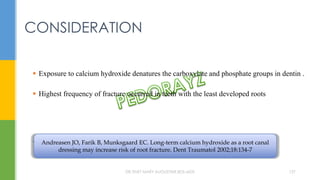 CONSIDERATION
 Exposure to calcium hydroxide denatures the carboxylate and phosphate groups in dentin .
 Highest frequency of fracture occurred in teeth with the least developed roots
. Andreasen JO, Farik B, Munksgaard EC. Long-term calcium hydroxide as a root canal
dressing may increase risk of root fracture. Dent Traumatol 2002;18:134-7
DR.TINET MARY AUGUSTINE.BDS.MDS 157
 