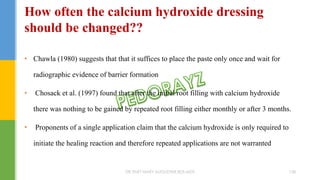 • Chawla (1980) suggests that that it suffices to place the paste only once and wait for
radiographic evidence of barrier formation
• Chosack et al. (1997) found that after the initial root filling with calcium hydroxide
there was nothing to be gained by repeated root filling either monthly or after 3 months.
• Proponents of a single application claim that the calcium hydroxide is only required to
initiate the healing reaction and therefore repeated applications are not warranted
How often the calcium hydroxide dressing
should be changed??
DR.TINET MARY AUGUSTINE.BDS.MDS 158
 