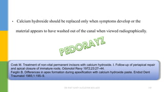• Calcium hydroxide should be replaced only when symptoms develop or the
material appears to have washed out of the canal when viewed radiographically.
Cvek M. Treatment of non-vital permanent incisors with calcium hydroxide. I. Follow-up of periapical repair
and apical closure of immature roots. Odonotol Revy 1972;23:27–44.
Feiglin B. Differences in apex formation during apexification with calcium hydroxide paste. Endod Dent
Traumatol 1985;1:195–9.
DR.TINET MARY AUGUSTINE.BDS.MDS 159
 