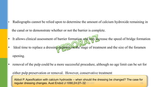 • Radiographs cannot be relied upon to determine the amount of calcium hydroxide remaining in
the canal or to demonstrate whether or not the barrier is complete.
• It allows clinical assessment of barrier formation and may increase the speed of bridge formation
• Ideal time to replace a dressing depends on the stage of treatment and the size of the foramen
opening.
• removal of the pulp could be a more successful procedure, although no age limit can be set for
either pulp preservation or removal. However, conservative treatment
Abbot P. Apexification with calcium hydroxide – when should the dressing be changed? The case for
regular dressing changes. Aust Endod J 1998;24:27–32DR.TINET MARY AUGUSTINE.BDS.MDS 160
 