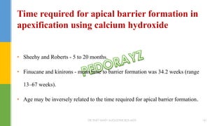 • Sheehy and Roberts - 5 to 20 months.
• Finucane and kinirons - mean time to barrier formation was 34.2 weeks (range
13–67 weeks).
• Age may be inversely related to the time required for apical barrier formation.
Time required for apical barrier formation in
apexification using calcium hydroxide
DR.TINET MARY AUGUSTINE.BDS.MDS 161
 