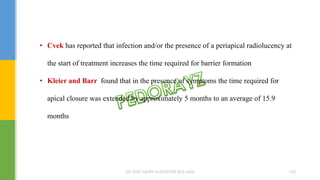• Cvek has reported that infection and/or the presence of a periapical radiolucency at
the start of treatment increases the time required for barrier formation
• Kleier and Barr found that in the presence of symptoms the time required for
apical closure was extended by approximately 5 months to an average of 15.9
months
DR.TINET MARY AUGUSTINE.BDS.MDS 162
 
