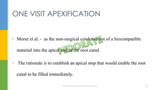• Morse et al. - as the non-surgical condensation of a biocompatible
material into the apical end of the root canal.
• The rationale is to establish an apical stop that would enable the root
canal to be filled immediately.
ONE VISIT APEXIFICATION
DR.TINET MARY AUGUSTINE.BDS.MDS 163
 