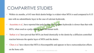• Within six months, a 0.43 mm thick dentin bridge is evident when MTA is used compared to 0.15
mm with no odontoblastic layer in the case of calcium hydroxide.
• Accorinte et al., have reported that pulp healing with calcium hydroxide is slower than that with
MTA, when used as a pulp capping agent in human teeth.
• Sarkar et al. have proved that MTA can bond chemically to the dentin by a diffusion-controlled
reaction between the apatite layer of MTA and the dentin.
• Chen et al. have shown that MTA is biocompatible and appears to have osetoconduction effects
on the bone cells
COMPARITIVE STUDIES
DR.TINET MARY AUGUSTINE.BDS.MDS 168
 