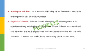 • Witherspoon and Ham - MTA provides scaffolding for the formation of hard tissue
and the potential of a better biological seal.
• Regan and Gutmann - consider that the importance of this technique lies in the
expedient cleaning and shaping of the root canal system, followed by its apical seal
with a material that favors regeneration. Fractures of immature teeth with thin roots
is reduced - a bonded core can be placed immediately within the root canal.
DR.TINET MARY AUGUSTINE.BDS.MDS 169
 