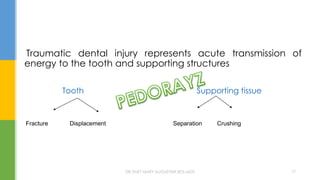 Traumatic dental injury represents acute transmission of
energy to the tooth and supporting structures
Tooth Supporting tissue
Fracture Displacement Separation Crushing
DR.TINET MARY AUGUSTINE.BDS.MDS 17
 