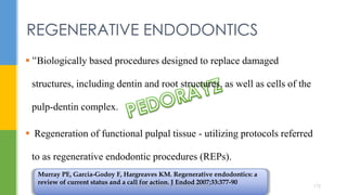  “Biologically based procedures designed to replace damaged
structures, including dentin and root structures, as well as cells of the
pulp-dentin complex.
 Regeneration of functional pulpal tissue - utilizing protocols referred
to as regenerative endodontic procedures (REPs).
REGENERATIVE ENDODONTICS
Murray PE, Garcia-Godoy F, Hargreaves KM. Regenerative endodontics: a
review of current status and a call for action. J Endod 2007;33:377-90
DR.TINET MARY AUGUSTINE.BDS.MDS 172
 