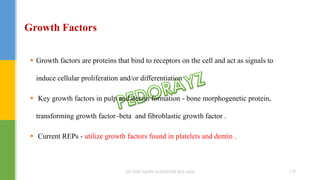 Growth Factors
 Growth factors are proteins that bind to receptors on the cell and act as signals to
induce cellular proliferation and/or differentiation
 Key growth factors in pulp and dentin formation - bone morphogenetic protein,
transforming growth factor–beta and fibroblastic growth factor .
 Current REPs - utilize growth factors found in platelets and dentin .
DR.TINET MARY AUGUSTINE.BDS.MDS 179
 