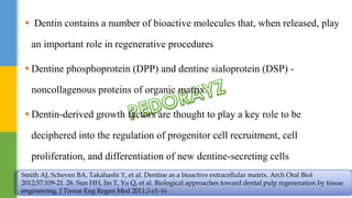  Dentin contains a number of bioactive molecules that, when released, play
an important role in regenerative procedures
 Dentine phosphoprotein (DPP) and dentine sialoprotein (DSP) -
noncollagenous proteins of organic matrix.
 Dentin-derived growth factors are thought to play a key role to be
deciphered into the regulation of progenitor cell recruitment, cell
proliferation, and differentiation of new dentine-secreting cells
Smith AJ, Scheven BA, Takahashi Y, et al. Dentine as a bioactive extracellular matrix. Arch Oral Biol
2012;57:109-21. 26. Sun HH, Jin T, Yu Q, et al. Biological approaches toward dental pulp regeneration by tissue
engineering. J Tissue Eng Regen Med 2011;5:e1-16.DR.TINET MARY AUGUSTINE.BDS.MDS 180
 
