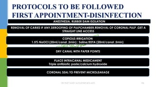 PROTOCOLS TO BE FOLLOWED
FIRST APPOINTMENT-DISINFECTION
ANESTHESIA, RUBBER DAM ISOLATION
REMOVAL OF CARIES IF ANY,DEROOFING OF PULPCHAMBER,REMOVAL OF CORONAL PULP ,GET A
STRAIGHT LINE ACCESS
COPIOUS IRRIGATION
1.5% NaOCl (20ml/canal ,5min) ; Saline/EDTA (20ml/canal ,5min)
DRY CANAL WITH PAPER POINTS
PLACE INTRACANAL MEDICAMENT
Triple antibiotic paste/calcium hydroxide
CORONAL SEAL TO PREVENT MICROLEAKAGE
DR.TINET MARY AUGUSTINE.BDS.MDS 186
 