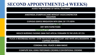 SECOND APPOINTMENT(2-4 WEEKS)
ASSESS THE RESPONSE OF INITIAL TREATMENT
ANESTHESIA,3%MEPIVACAINE WITHOUT VASOCONSTRICTOR
ISOLATION
COPIOUS GENTLE IRRIGATION WITH 20ML OF 17% EDTA
DRY WITH PAPER POINT.
CORONAL SEAL -PLACE 3-4MM RMGIC
PLACE A RESORBABLE MATRIX OVER THE BLOOD IF NECESSARY AND WHITE MTA/BIODENTIN AS
CAPPING MATERIAL
INDUCE BLEEDING PASSING 2MM PAST APICAL FORAMEN TO THE LEVEL OF CEJ
COMPLETE SEAL USING PREFORMED CROWNS/CONVENTIONAL CROWNS
DR.TINET MARY AUGUSTINE.BDS.MDS 187
 