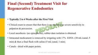 • Typically 2 to 4 Weeks after the First Visit
• Clinical exam to ensure that that there is no moderate to severe sensitivity to
palpation & percussion.
• Local anesthesia (no epinephrine), rubber dam isolation is obtained.
• Intracanal medicament is removed by irrigating with 17% EDTA (30 mL/canal, 5
min) & then a final flush with saline (5 mL/canal, 1 min).
• Canals - dried with paper points.
Final (Second) Treatment Visit for
Regenerative Endodontics
DR.TINET MARY AUGUSTINE.BDS.MDS 189
 