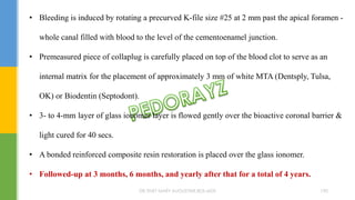 • Bleeding is induced by rotating a precurved K-file size #25 at 2 mm past the apical foramen -
whole canal filled with blood to the level of the cementoenamel junction.
• Premeasured piece of collaplug is carefully placed on top of the blood clot to serve as an
internal matrix for the placement of approximately 3 mm of white MTA (Dentsply, Tulsa,
OK) or Biodentin (Septodont).
• 3- to 4-mm layer of glass ionomer layer is flowed gently over the bioactive coronal barrier &
light cured for 40 secs.
• A bonded reinforced composite resin restoration is placed over the glass ionomer.
• Followed-up at 3 months, 6 months, and yearly after that for a total of 4 years.
DR.TINET MARY AUGUSTINE.BDS.MDS 190
 