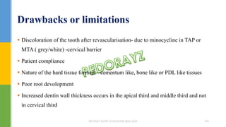 Discoloration of the tooth after revascularisation- due to minocycline in TAP or
MTA ( grey/white) -cervical barrier
 Patient compliance
 Nature of the hard tissue formed – cementum like, bone like or PDL like tissues
 Poor root devolopment
 Increased dentin wall thickness occurs in the apical third and middle third and not
in cervical third
Drawbacks or limitations
DR.TINET MARY AUGUSTINE.BDS.MDS 196
 