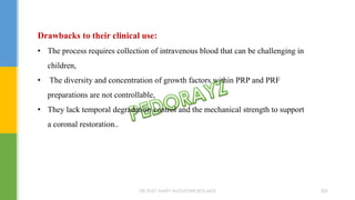 Drawbacks to their clinical use:
• The process requires collection of intravenous blood that can be challenging in
children,
• The diversity and concentration of growth factors within PRP and PRF
preparations are not controllable,
• They lack temporal degradation control and the mechanical strength to support
a coronal restoration..
DR.TINET MARY AUGUSTINE.BDS.MDS 200
 