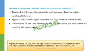 Whether the procedure should be considered a permanent treatment???.
• These teeth will develop obliteration of the canal lumen and should have clinic-
radiological follow-up
• Nygaard-Ostby - several degrees of internal root canal resorption after 10 months,
• Obliteration of the root canal following the REP procedure, might lead to endodontic and
prosthetic future complication
Wigler R, Kaufman AY, Lin S, et al. Revascularization: a treatment for permanent teeth
with necrotic pulp and incomplete root development. J Endod 39: 319-326, 201
DR.TINET MARY AUGUSTINE.BDS.MDS 204
 