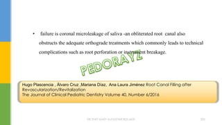 • failure is coronal microleakage of saliva -an obliterated root canal also
obstructs the adequate orthograde treatments which commonly leads to technical
complications such as root perforation or instrument breakage.
Hugo Plascencia , Álvaro Cruz ,Mariana Díaz, Ana Laura Jiménez Root Canal Filling after
Revascularization/Revitalization
The Journal of Clinical Pediatric Dentistry Volume 40, Number 6/2016
DR.TINET MARY AUGUSTINE.BDS.MDS 205
 