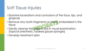 Soft Tissue Injuries
 Examine lacerations and contusions of the face, lips, and
gingivae
 Remove any tooth fragments or debris embedded in the
tissue
 Gently cleanse the area to aid in visual examination
(topical anesthetic, soaked gauze sponges)
 Develop treatment plan
DR.TINET MARY AUGUSTINE.BDS.MDS 27
 