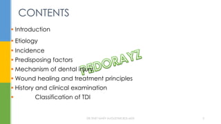 CONTENTS
 Introduction
 Etiology
 Incidence
 Predisposing factors
 Mechanism of dental injury
 Wound healing and treatment principles
 History and clinical examination
 Classification of TDI
DR.TINET MARY AUGUSTINE.BDS.MDS 3
 