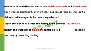 Incidence of dental trauma due to automobile accidents and violent sports
has increased significantly during the last decade causing anterior teeth of
children and teenagers to be commonly affected.
 Mean prevalence of dental and oral injuries is between 14% and 27%.
Quality and timeliness of initial care contribute to a desirable
outcome by promoting healing.
DR.TINET MARY AUGUSTINE.BDS.MDS 5
 