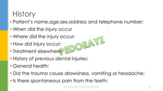  Patient’s name,age,sex,address and telephone number:
 When did the injury occur
 Where did the injury occur:
 How did injury occur:
 Treatment elsewhere:
 History of previous dental injuries:
 General health:
 Did the trauma cause drowsiness, vomiting or headache:
 Is there spontaneous pain from the teeth:
History
DR.TINET MARY AUGUSTINE.BDS.MDS 52
 