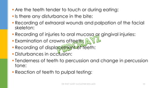  Are the teeth tender to touch or during eating:
 Is there any disturbance in the bite:
 Recording of extraoral wounds and palpation of the facial
skeleton:
 Recording of injuries to oral mucosa or gingival injuries:
 Examination of crowns ofteeth:
 Recording of displacement of teeth:
 Disturbances in occlusion:
 Tenderness of teeth to percussion and change in percussion
tone:
 Reaction of teeth to pulpal testing:
DR.TINET MARY AUGUSTINE.BDS.MDS 53
 