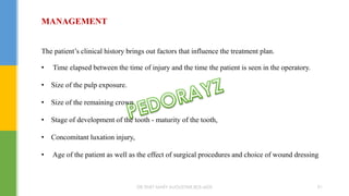 MANAGEMENT
The patient’s clinical history brings out factors that influence the treatment plan.
• Time elapsed between the time of injury and the time the patient is seen in the operatory.
• Size of the pulp exposure.
• Size of the remaining crown
• Stage of development of the tooth - maturity of the tooth,
• Concomitant luxation injury,
• Age of the patient as well as the effect of surgical procedures and choice of wound dressing
DR.TINET MARY AUGUSTINE.BDS.MDS 91
 