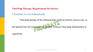 Vital Pulp Therapy: Requirements for Success
• Treatment of a non inflamed pulp.
Vital pulp therapy of the inflamed pulp yields an inferior success rate, so
the optimal time for treatment is in the first 24 hours when pulp inflammation is
superficial.
DR.TINET MARY AUGUSTINE.BDS.MDS 96
 