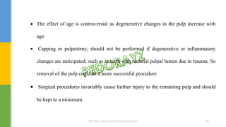  The effect of age is controversial as degenerative changes in the pulp increase with
age.
 Capping or pulpotomy, should not be performed if degenerative or inflammatory
changes are anticipated, such as in teeth with reduced pulpal lumen due to trauma. So
removal of the pulp could be a more successful procedure
 Surgical procedures invariably cause further injury to the remaining pulp and should
be kept to a minimum.
DR.TINET MARY AUGUSTINE.BDS.MDS 98
 