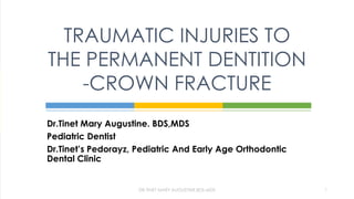 Dr.Tinet Mary Augustine. BDS,MDS
Pediatric Dentist
Dr.Tinet’s Pedorayz, Pediatric And Early Age Orthodontic
Dental Clinic
TRAUMATIC INJURIES TO
THE PERMANENT DENTITION
-CROWN FRACTURE
DR.TINET MARY AUGUSTINE.BDS.MDS 1
 