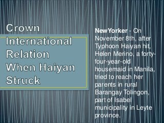 NewYorker - On
November 8th, after
Typhoon Haiyan hit,
Helen Merino, a fortyfour-year-old
housemaid in Manila,
tried to reach her
parents in rural
Barangay Tolingon,
part of Isabel
municipality in Leyte
province.

 